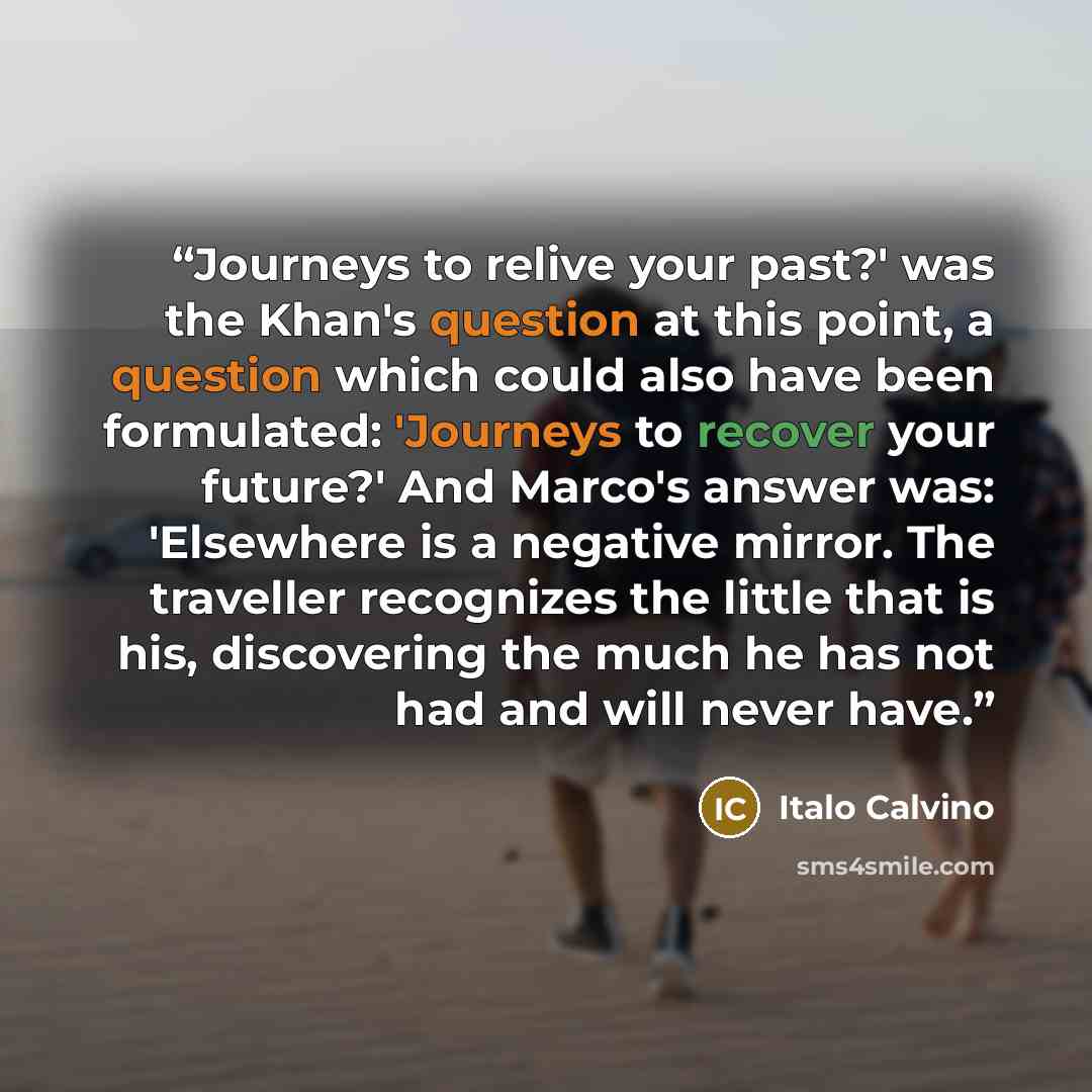 “Journeys to relive your past?' was the Khan's question at this point, a question which could also have been formulated: 'Journeys to recover your future?' And Marco's answer was: 'Elsewhere is a negative mirror. The traveller recognizes the little that is his, discovering the much he has not had…” quote by Italo Calvino