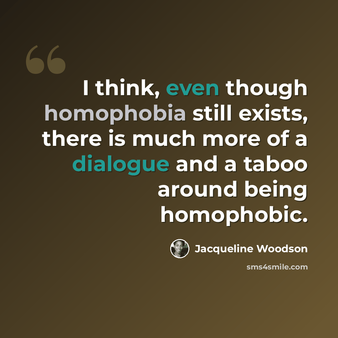 “I think, even though homophobia still exists, there is much more of a dialogue and a taboo around being homophobic.” quote by Jacqueline Woodson