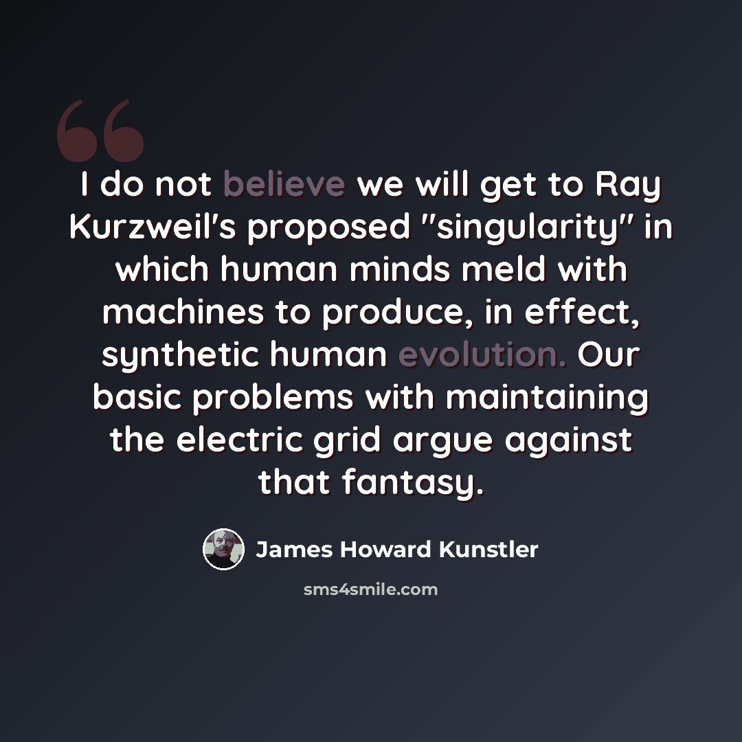 “I do not believe we will get to Ray Kurzweil's proposed "singularity" in which human minds meld with machines to produce, in effect, synthetic human evolution. Our basic problems with maintaining the electric grid argue against that fantasy.” quote by James Howard Kunstler