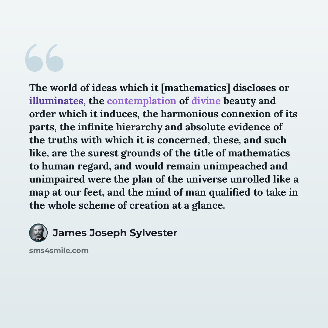 “The world of ideas which it [mathematics] discloses or illuminates, the contemplation of divine beauty and order which it induces, the harmonious connexion of its parts, the infinite hierarchy and absolute evidence of the truths with which it is concerned, these, and such like, are the surest…” quote by James Joseph Sylvester