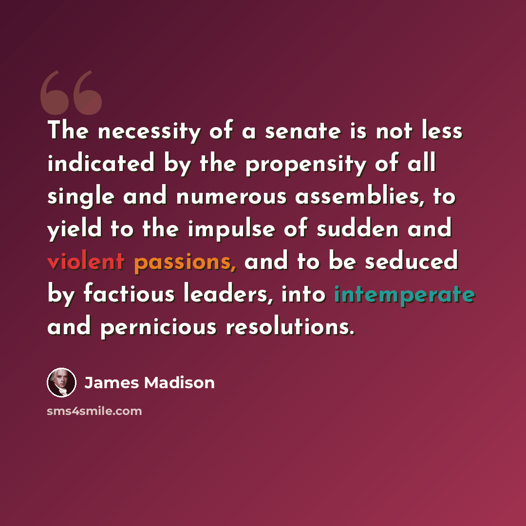 “The necessity of a senate is not less indicated by the propensity of all single and numerous assemblies, to yield to the impulse of sudden and violent passions, and to be seduced by factious leaders, into intemperate and pernicious resolutions.” quote by James Madison