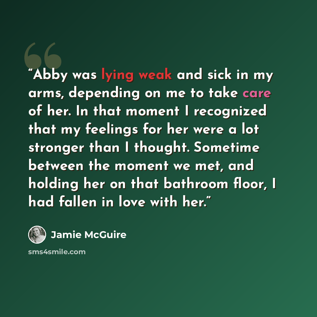 “Abby was lying weak and sick in my arms, depending on me to take care of her. In that moment I recognized that my feelings for her were a lot stronger than I thought. Sometime between the moment we met, and holding her on that bathroom floor, I had fallen in love with her.” quote by Jamie McGuire
