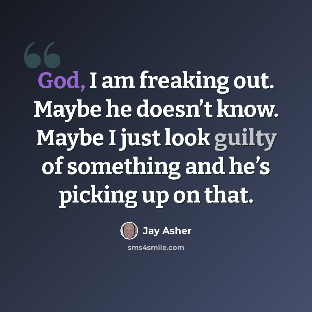 “God, I am freaking out. Maybe he doesn’t know. Maybe I just look guilty of something and he’s picking up on that.” quote by Jay Asher