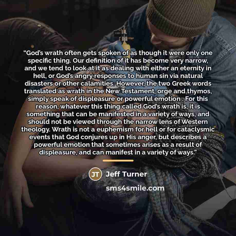 “God’s wrath often gets spoken of as though it were only one specific thing. Our definition of it has become very narrow, and we tend to look at it as dealing with either an eternity in hell, or God’s angry responses to human sin via natural disasters or other calamities. However, the two Greek…” quote by Jeff Turner