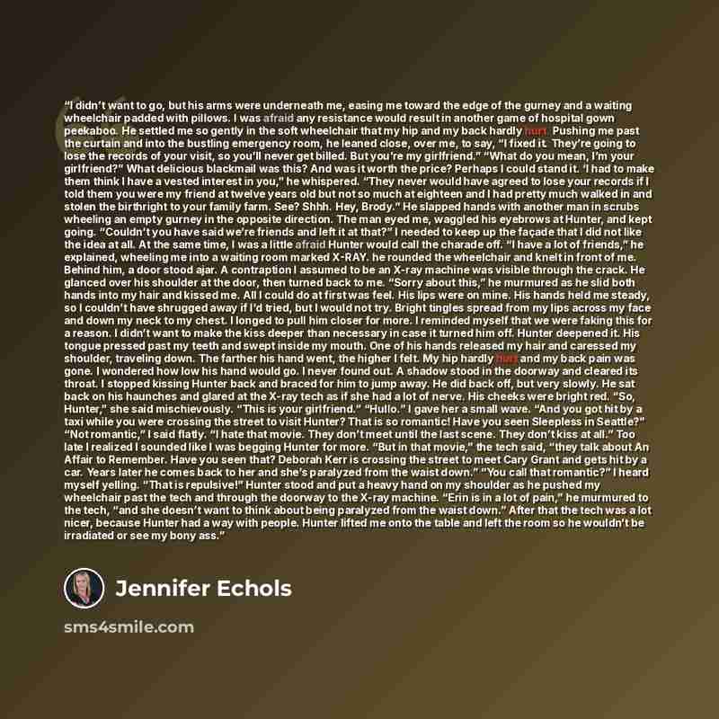 “I didn’t want to go, but his arms were underneath me, easing me toward the edge of the gurney and a waiting wheelchair padded with pillows. I was afraid any resistance would result in another game of hospital gown peekaboo. He settled me so gently in the soft wheelchair that my hip and my back…” quote by Jennifer Echols
