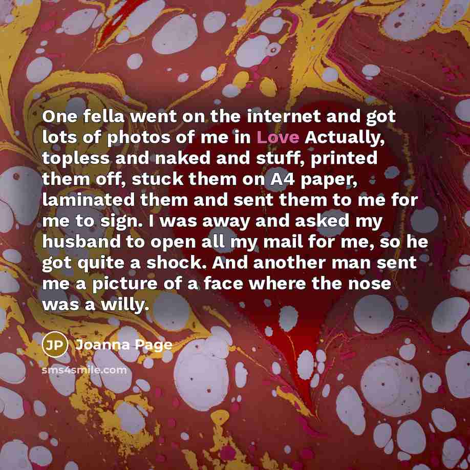 “One fella went on the internet and got lots of photos of me in Love Actually, topless and naked and stuff, printed them off, stuck them on A4 paper, laminated them and sent them to me for me to sign. I was away and asked my husband to open all my mail for me, so he got quite a shock. And another…” quote by Joanna Page