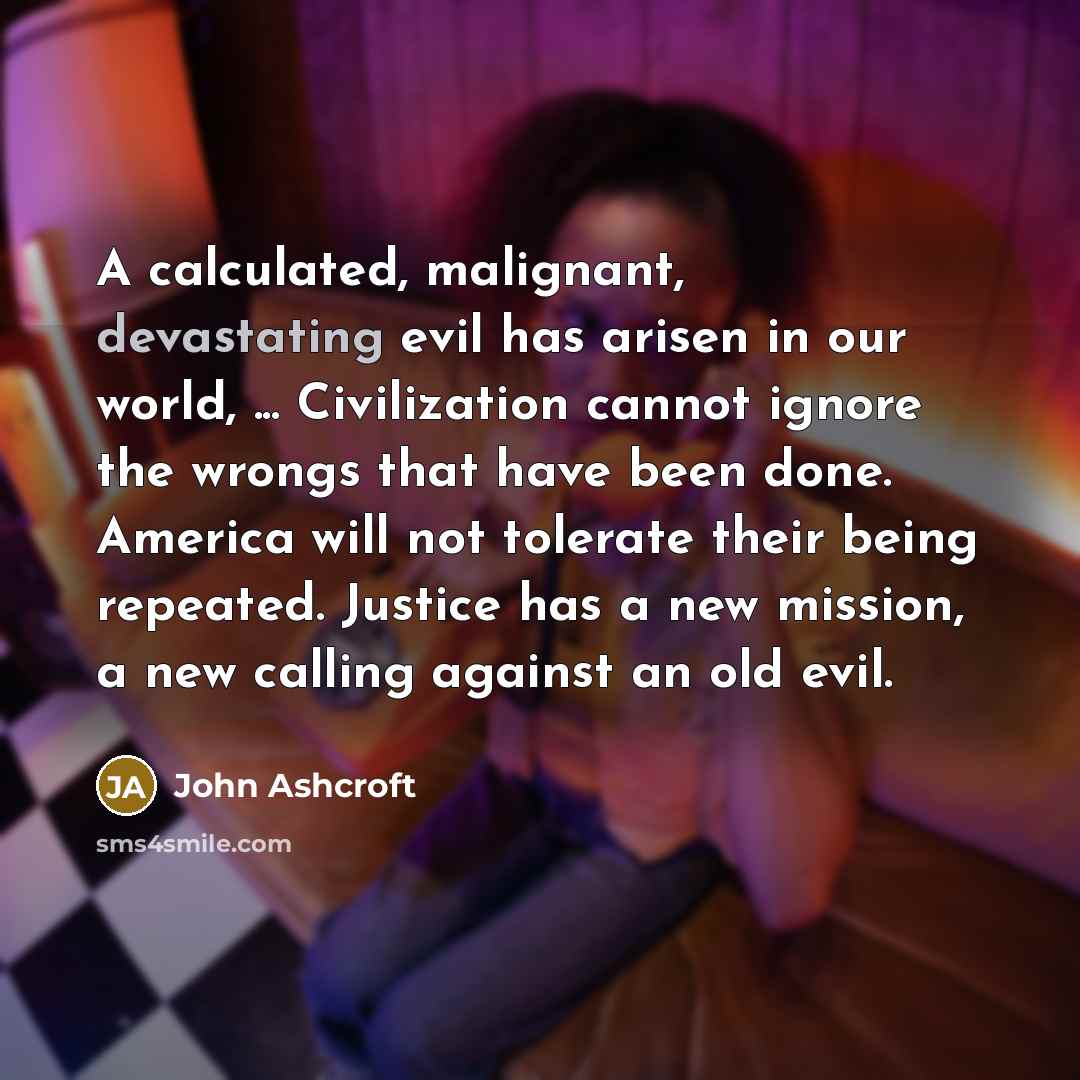 “A calculated, malignant, devastating evil has arisen in our world, ... Civilization cannot ignore the wrongs that have been done. America will not tolerate their being repeated. Justice has a new mission, a new calling against an old evil.” quote by John Ashcroft