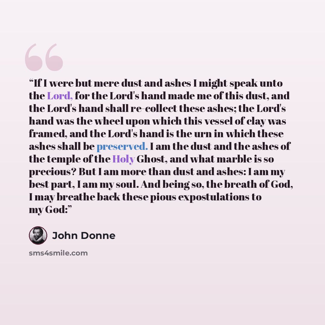 “If I were but mere dust and ashes I might speak unto the Lord, for the Lord's hand made me of this dust, and the Lord's hand shall re-collect these ashes; the Lord's hand was the wheel upon which this vessel of clay was framed, and the Lord's hand is the urn in which these ashes shall be…” quote by John Donne