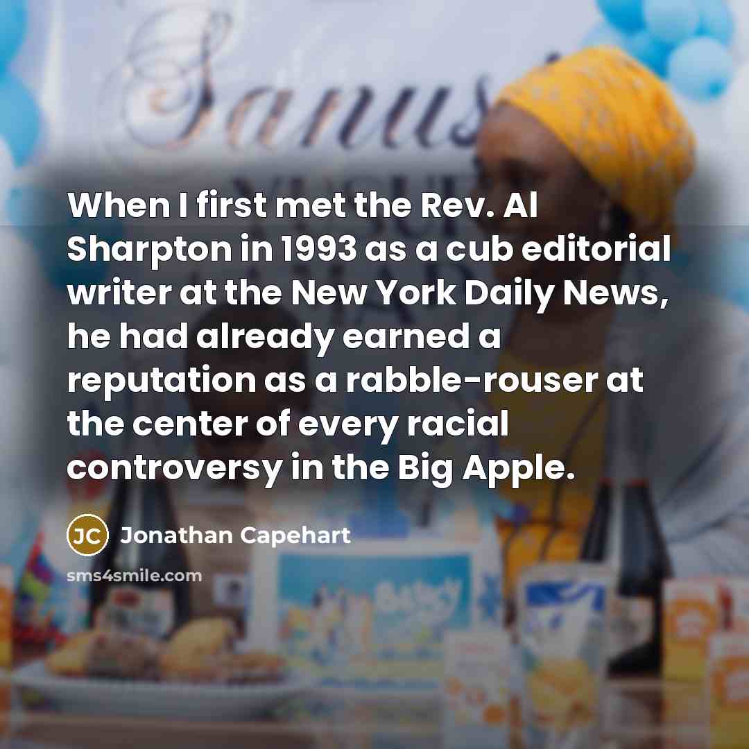 “When I first met the Rev. Al Sharpton in 1993 as a cub editorial writer at the New York Daily News, he had already earned a reputation as a rabble-rouser at the center of every racial controversy in the Big Apple.” quote by Jonathan Capehart