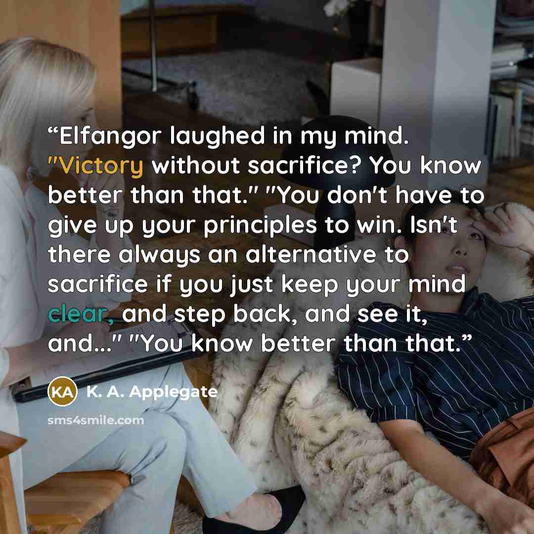 “Elfangor laughed in my mind. "Victory without sacrifice? You know better than that." "You don't have to give up your principles to win. Isn't there always an alternative to sacrifice if you just keep your mind clear, and step back, and see it, and..." "You know better than that.” quote by K. A. Applegate