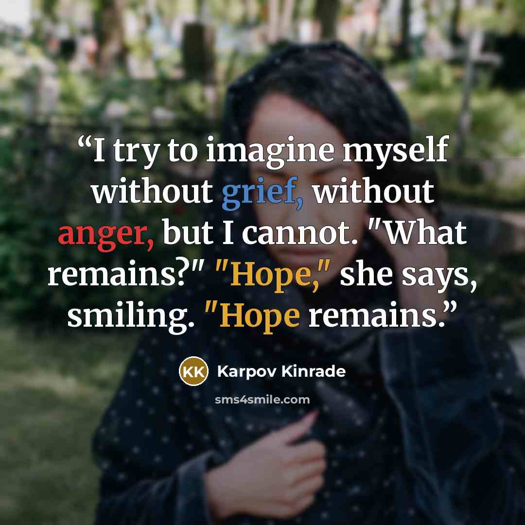 “I try to imagine myself without grief, without anger, but I cannot. "What remains?" "Hope," she says, smiling. "Hope remains.” quote by Karpov Kinrade