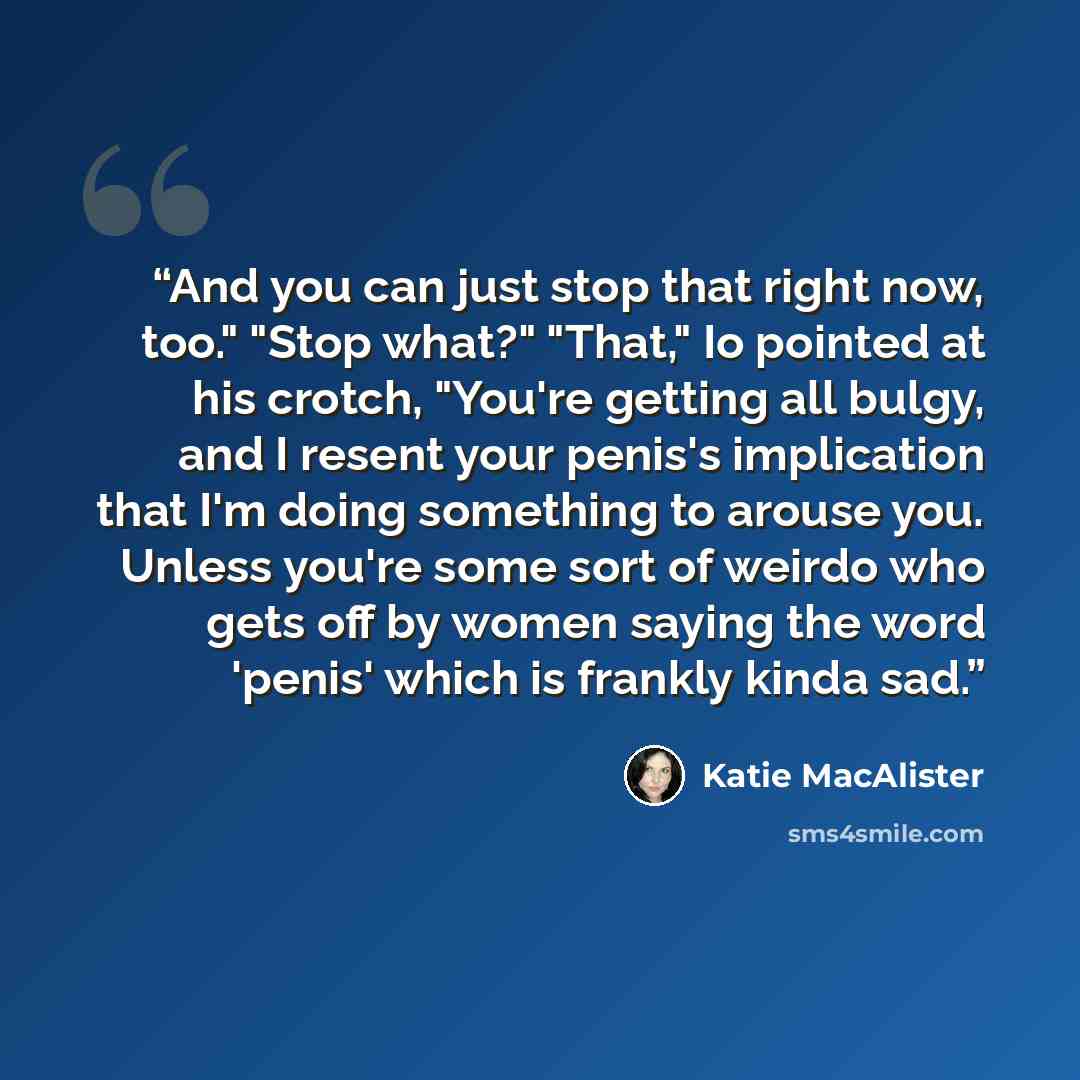 “And you can just stop that right now, too." "Stop what?" "That," Io pointed at his crotch, "You're getting all bulgy, and I resent your penis's implication that I'm doing something to arouse you. Unless you're some sort of weirdo who gets off by women saying the word 'penis' which is frankly kinda…” quote by Katie MacAlister