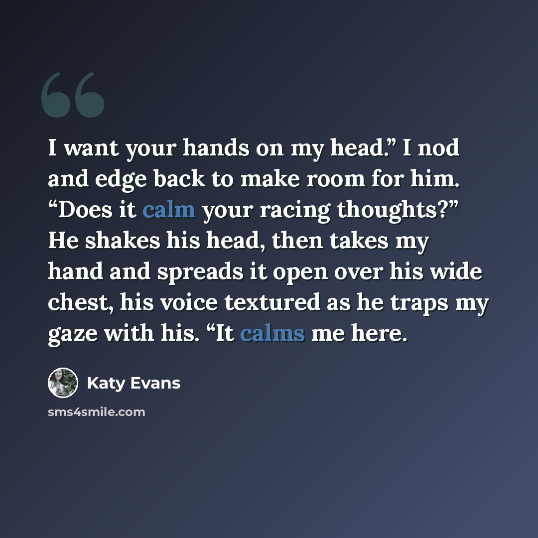 “I want your hands on my head.” I nod and edge back to make room for him. “Does it calm your racing thoughts?” He shakes his head, then takes my hand and spreads it open over his wide chest, his voice textured as he traps my gaze with his. “It calms me here.” quote by Katy Evans