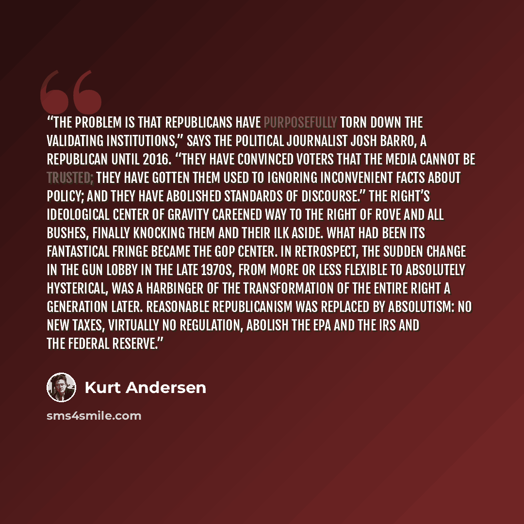 “The problem is that Republicans have purposefully torn down the validating institutions,” says the political journalist Josh Barro, a Republican until 2016. “They have convinced voters that the media cannot be trusted; they have gotten them used to ignoring inconvenient facts about policy; and…” quote by Kurt Andersen