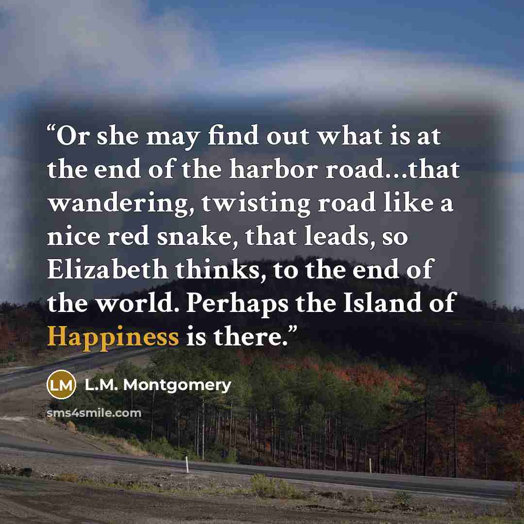 “Or she may find out what is at the end of the harbor road…that wandering, twisting road like a nice red snake, that leads, so Elizabeth thinks, to the end of the world. Perhaps the Island of Happiness is there.” quote by L.M. Montgomery