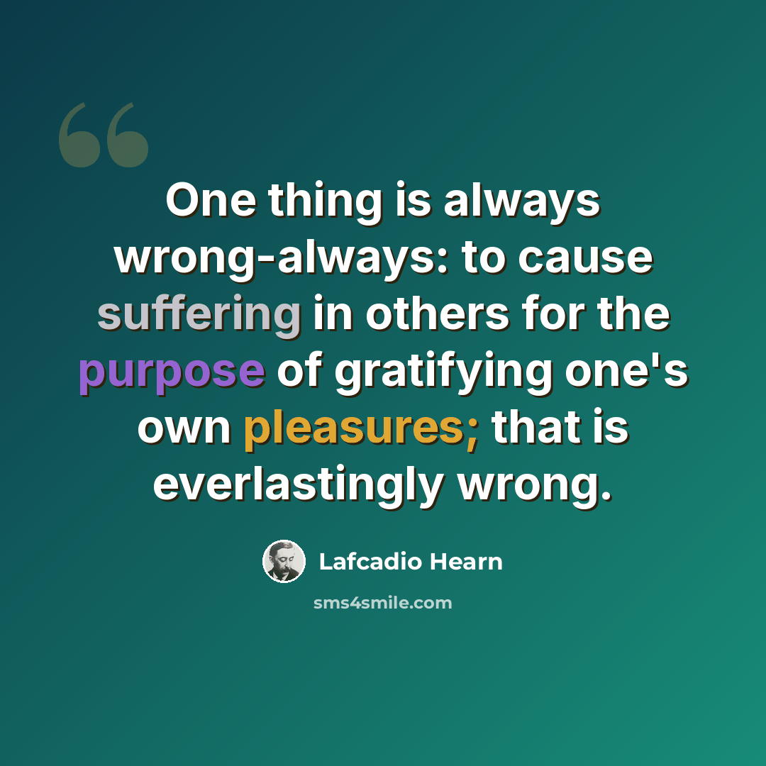 “One thing is always wrong-always: to cause suffering in others for the purpose of gratifying one's own pleasures; that is everlastingly wrong.” quote by Lafcadio Hearn