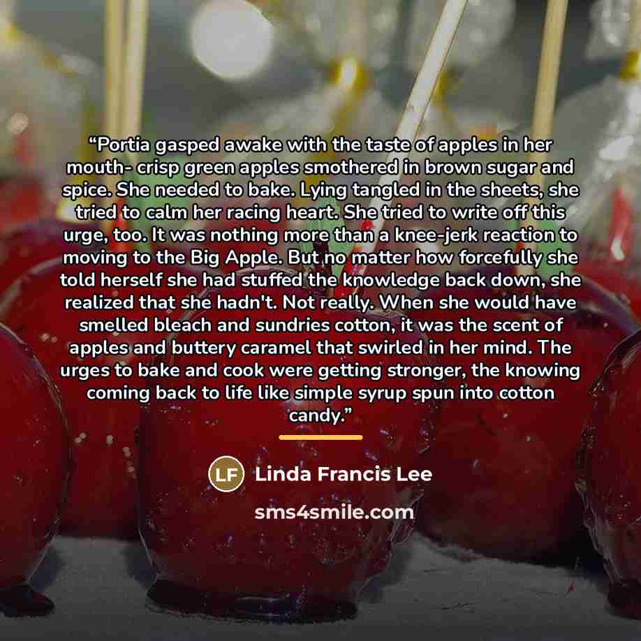 “Portia gasped awake with the taste of apples in her mouth- crisp green apples smothered in brown sugar and spice. She needed to bake. Lying tangled in the sheets, she tried to calm her racing heart. She tried to write off this urge, too. It was nothing more than a knee-jerk reaction to moving to…” quote by Linda Francis Lee
