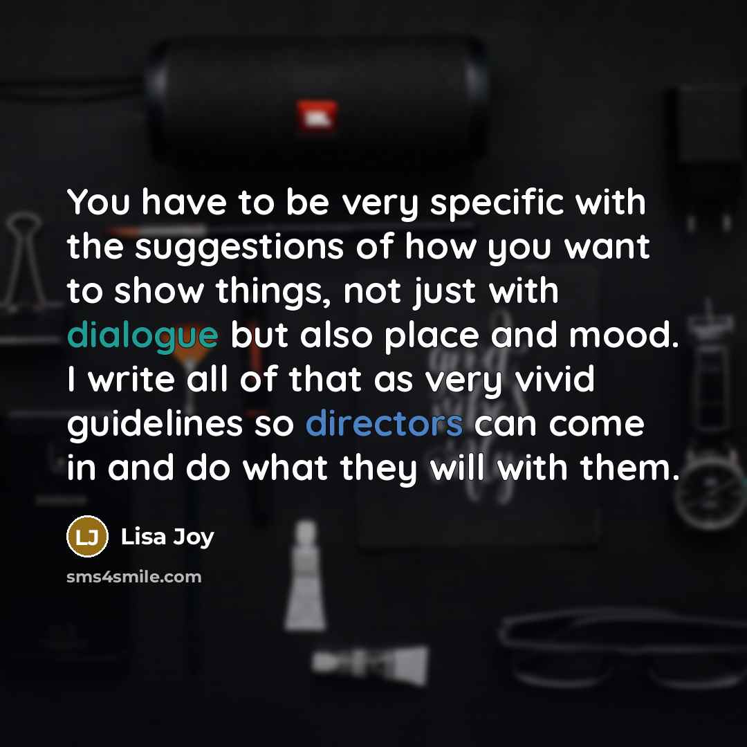 “You have to be very specific with the suggestions of how you want to show things, not just with dialogue but also place and mood. I write all of that as very vivid guidelines so directors can come in and do what they will with them.” quote by Lisa Joy