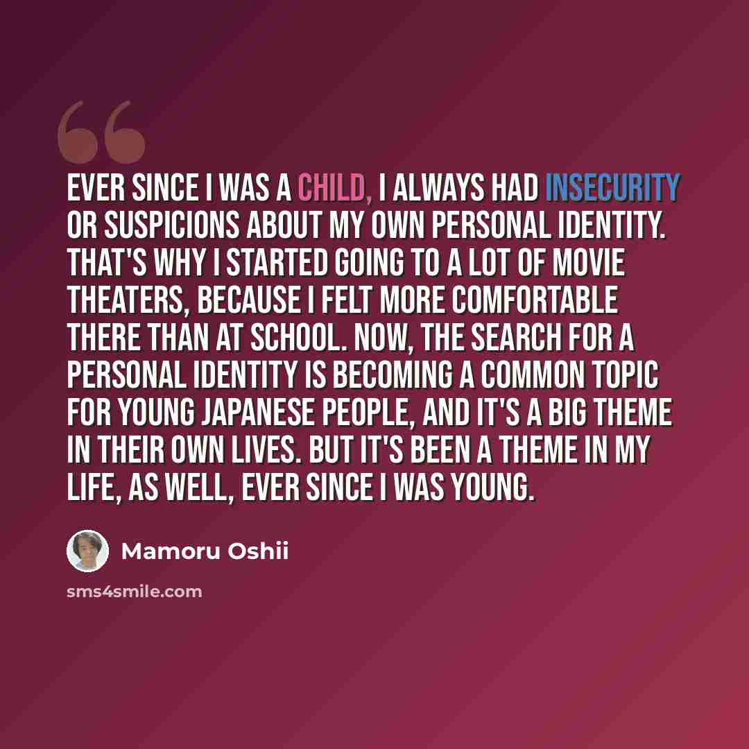 “Ever since I was a child, I always had insecurity or suspicions about my own personal identity. That's why I started going to a lot of movie theaters, because I felt more comfortable there than at school. Now, the search for a personal identity is becoming a common topic for young Japanese people…” quote by Mamoru Oshii