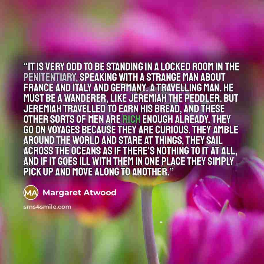 “It is very odd to be standing in a locked room in the Penitentiary, speaking with a strange man about France and Italy and Germany. A travelling man. He must be a wanderer, like Jeremiah the peddler. But Jeremiah travelled to earn his bread, and these other sorts of men are rich enough already…” quote by Margaret Atwood