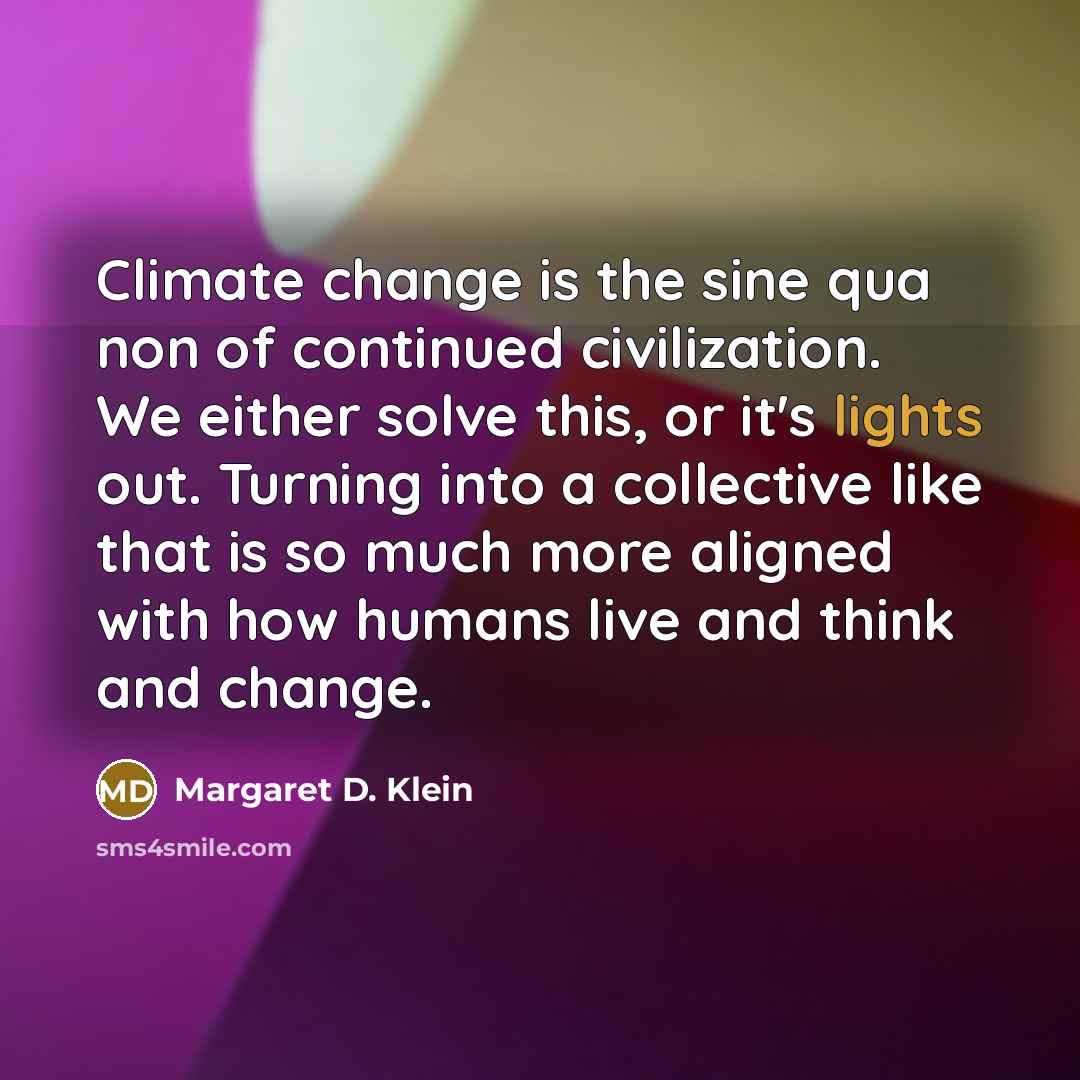 “Climate change is the sine qua non of continued civilization. We either solve this, or it's lights out. Turning into a collective like that is so much more aligned with how humans live and think and change.” quote by Margaret D. Klein