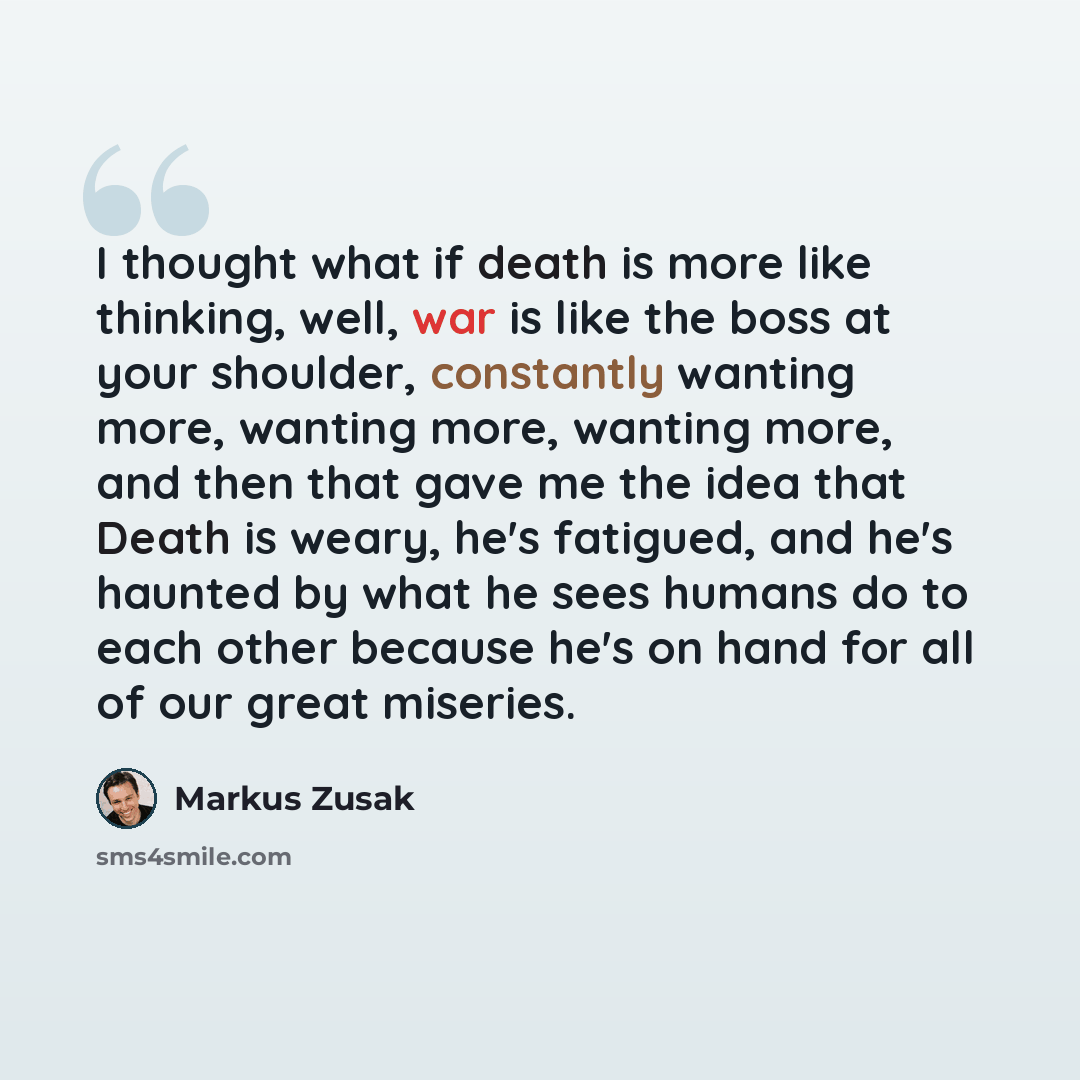 “I thought what if death is more like thinking, well, war is like the boss at your shoulder, constantly wanting more, wanting more, wanting more, and then that gave me the idea that Death is weary, he's fatigued, and he's haunted by what he sees humans do to each other because he's on hand for all…” quote by Markus Zusak