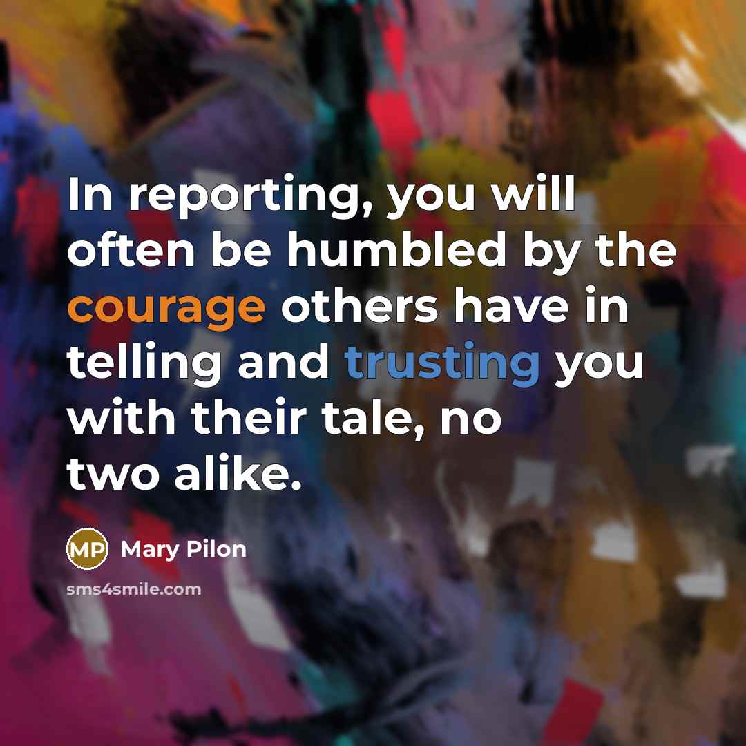 “In reporting, you will often be humbled by the courage others have in telling and trusting you with their tale, no two alike.” quote by Mary Pilon