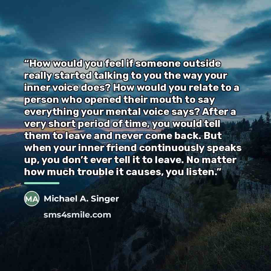 “How would you feel if someone outside really started talking to you the way your inner voice does? How would you relate to a person who opened their mouth to say everything your mental voice says? After a very short period of time, you would tell them to leave and never come back. But when your…” quote by Michael A. Singer