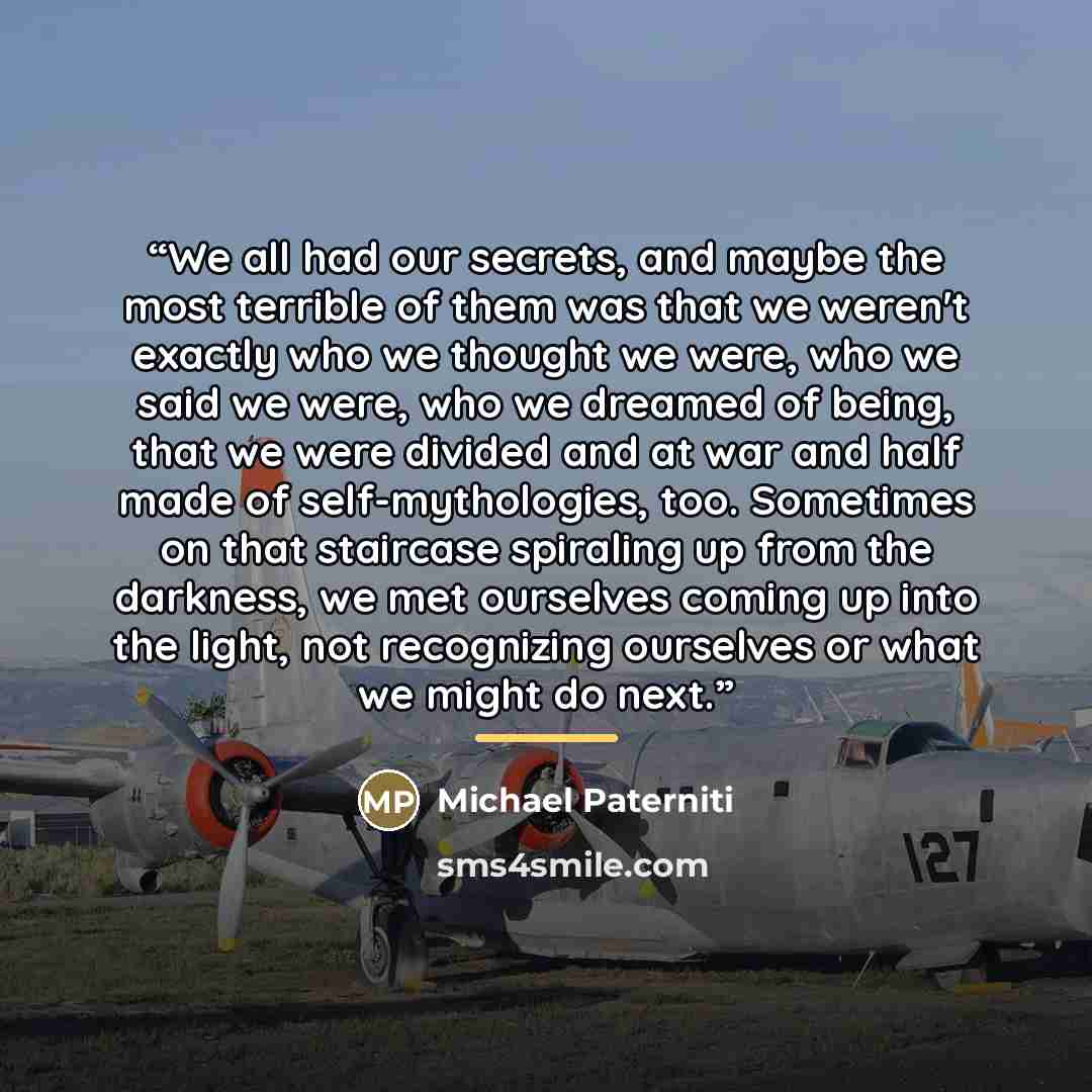 “We all had our secrets, and maybe the most terrible of them was that we weren't exactly who we thought we were, who we said we were, who we dreamed of being, that we were divided and at war and half made of self-mythologies, too. Sometimes on that staircase spiraling up from the darkness, we met…” quote by Michael Paterniti