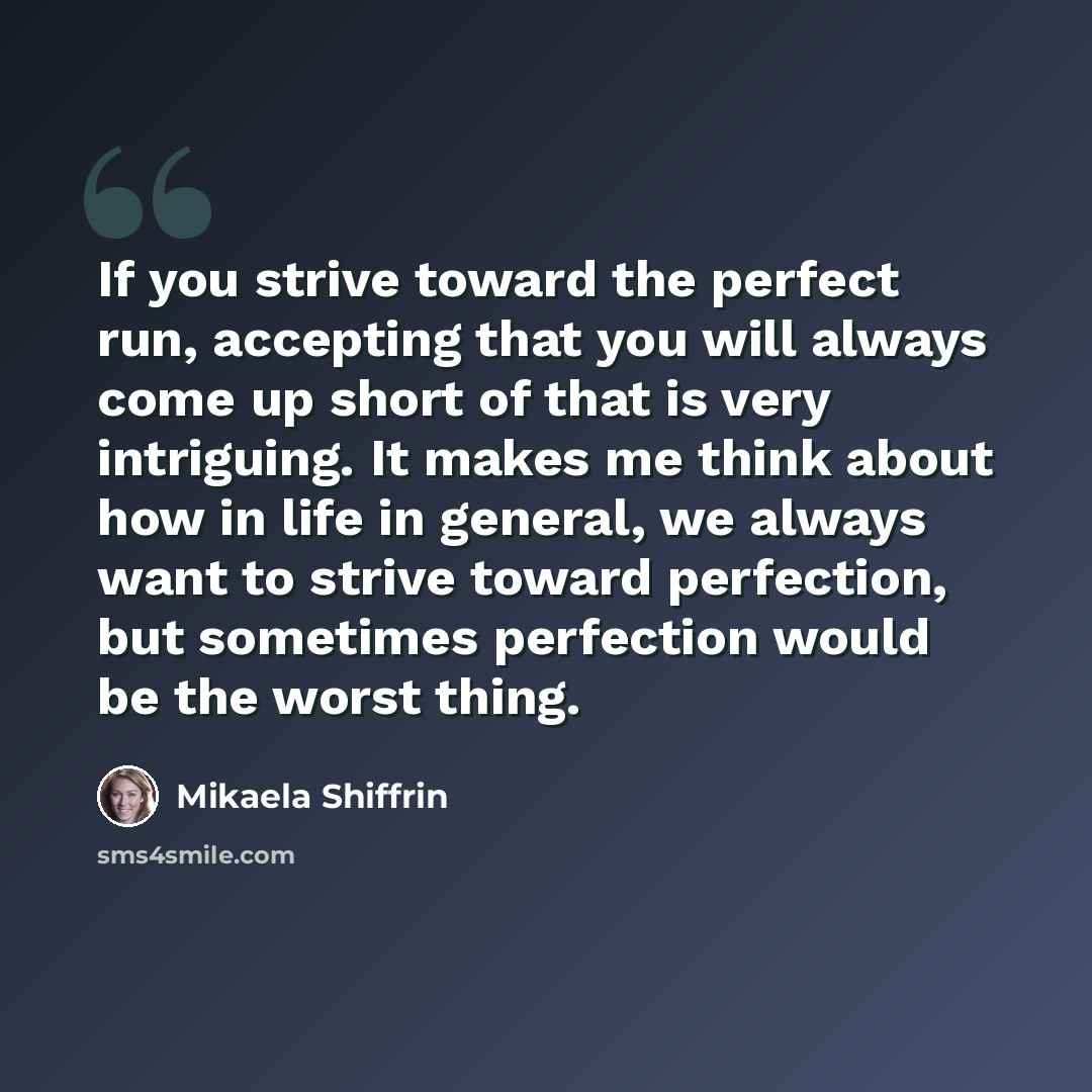 “If you strive toward the perfect run, accepting that you will always come up short of that is very intriguing. It makes me think about how in life in general, we always want to strive toward perfection, but sometimes perfection would be the worst thing.” quote by Mikaela Shiffrin