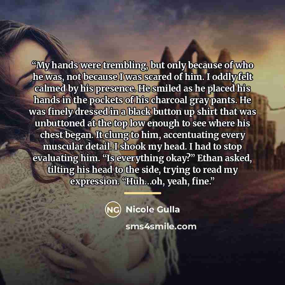 “My hands were trembling, but only because of who he was, not because I was scared of him. I oddly felt calmed by his presence. He smiled as he placed his hands in the pockets of his charcoal gray pants. He was finely dressed in a black button up shirt that was unbuttoned at the top low enough to…” quote by Nicole Gulla