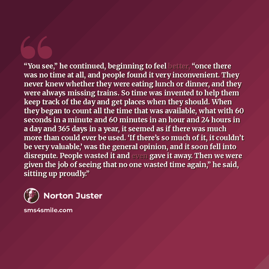 “You see,” he continued, beginning to feel better, “once there was no time at all, and people found it very inconvenient. They never knew whether they were eating lunch or dinner, and they were always missing trains. So time was invented to help them keep track of the day and get places when they…” quote by Norton Juster