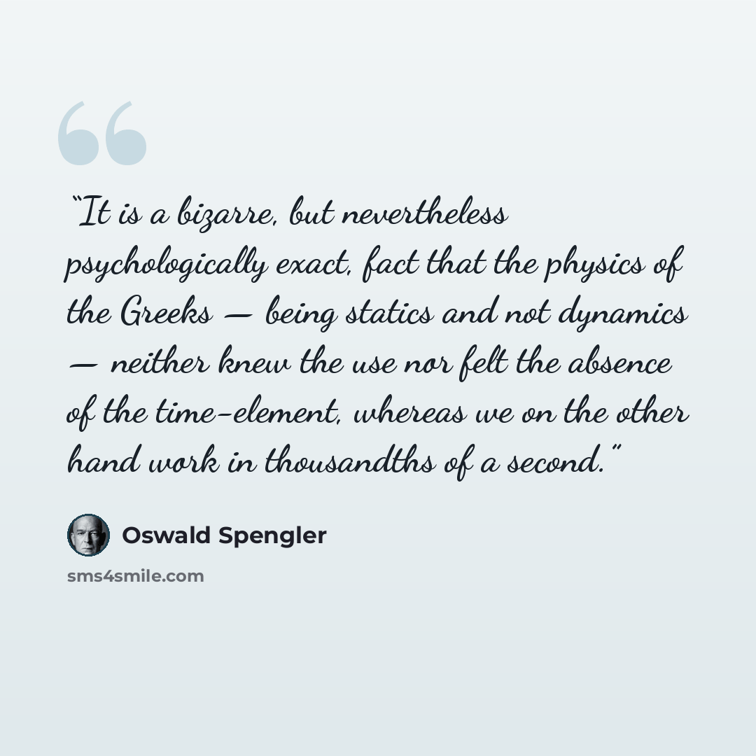 “It is a bizarre, but nevertheless psychologically exact, fact that the physics of the Greeks — being statics and not dynamics — neither knew the use nor felt the absence of the time-element, whereas we on the other hand work in thousandths of a second.” quote by Oswald Spengler