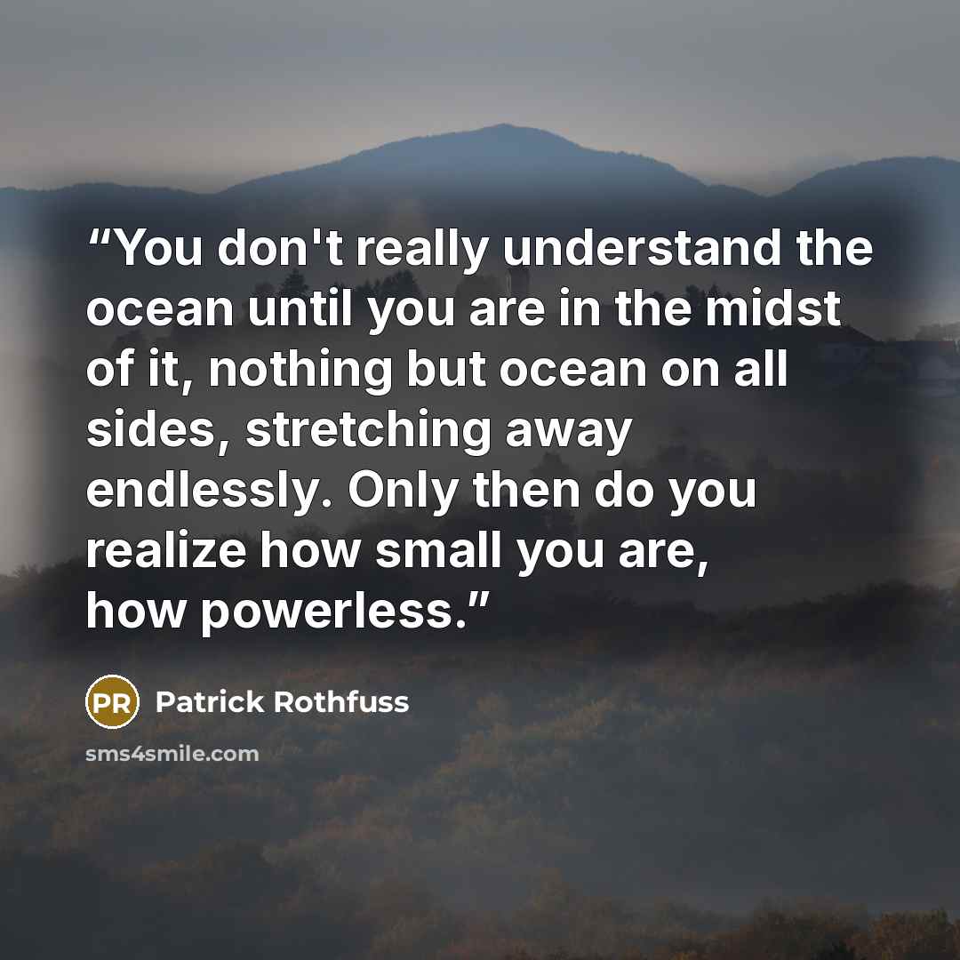 “You don't really understand the ocean until you are in the midst of it, nothing but ocean on all sides, stretching away endlessly. Only then do you realize how small you are, how powerless.” quote by Patrick Rothfuss