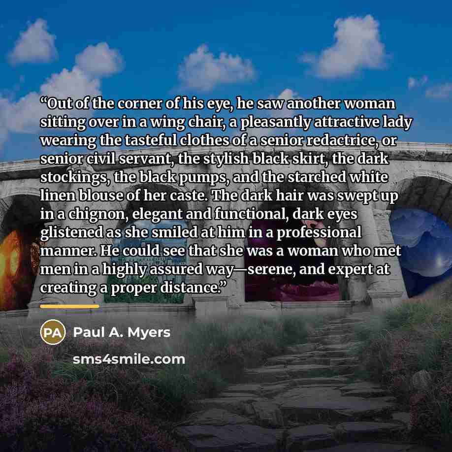 “Out of the corner of his eye, he saw another woman sitting over in a wing chair, a pleasantly attractive lady wearing the tasteful clothes of a senior redactrice, or senior civil servant, the stylish black skirt, the dark stockings, the black pumps, and the starched white linen blouse of her…” quote by Paul A. Myers