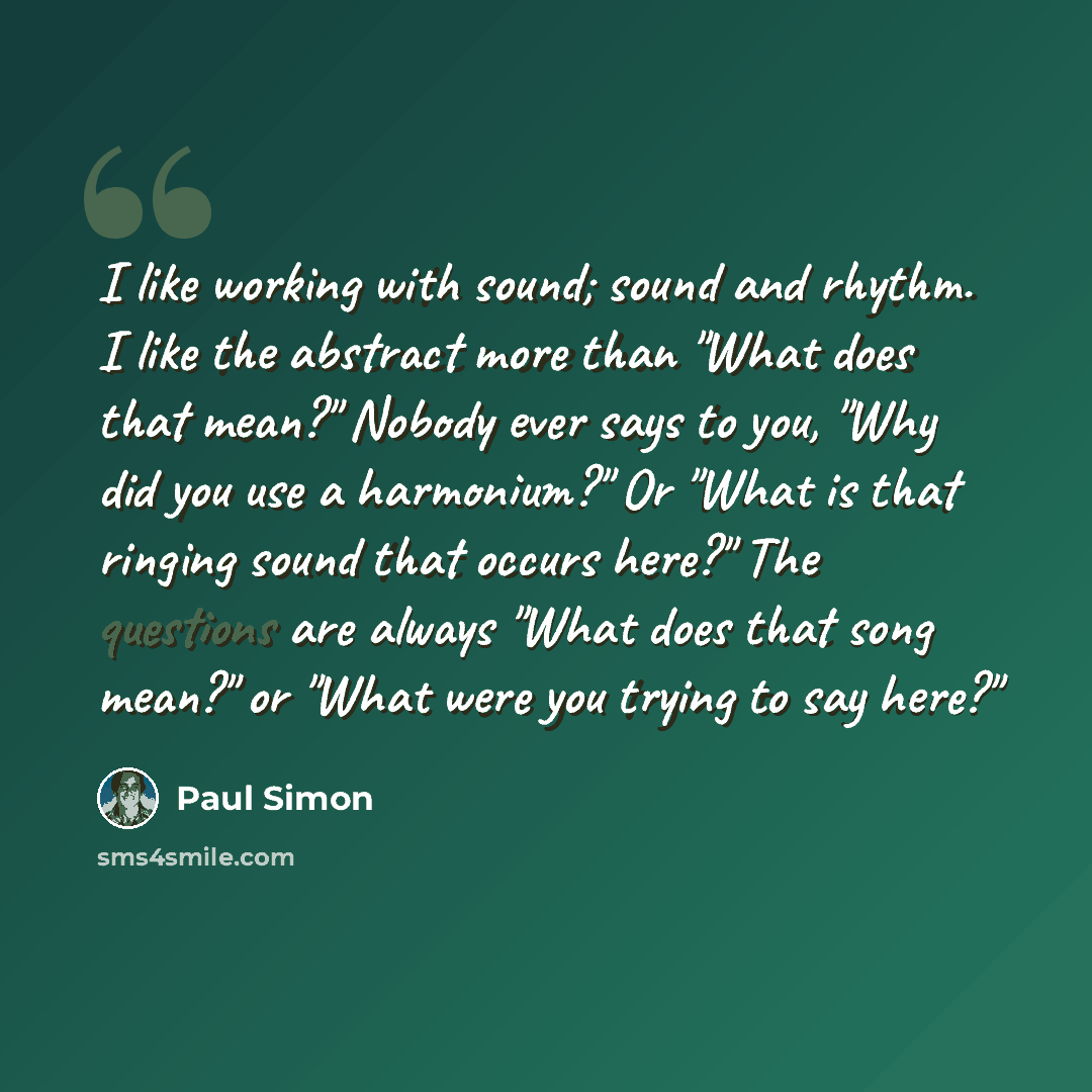 “I like working with sound; sound and rhythm. I like the abstract more than "What does that mean?" Nobody ever says to you, "Why did you use a harmonium?" Or "What is that ringing sound that occurs here?" The questions are always "What does that song mean?" or "What were you trying to say here?"” quote by Paul Simon