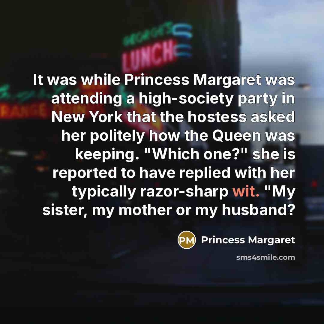 “It was while Princess Margaret was attending a high-society party in New York that the hostess asked her politely how the Queen was keeping. "Which one?" she is reported to have replied with her typically razor-sharp wit. "My sister, my mother or my husband?” quote by Princess Margaret