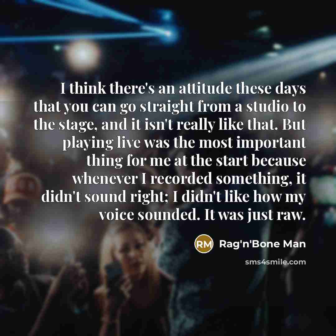 “I think there's an attitude these days that you can go straight from a studio to the stage, and it isn't really like that. But playing live was the most important thing for me at the start because whenever I recorded something, it didn't sound right; I didn't like how my voice sounded. It was just…” quote by Rag'n'Bone Man