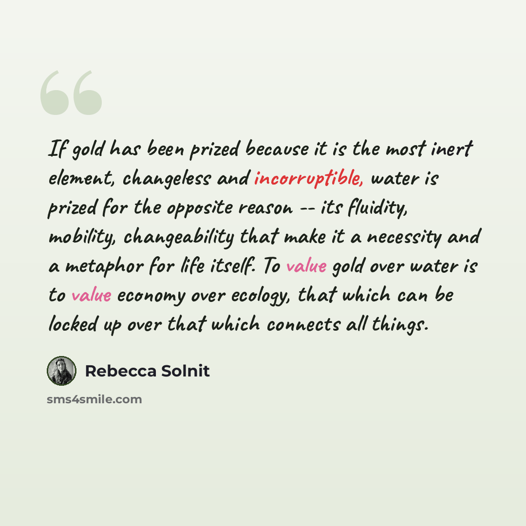 “If gold has been prized because it is the most inert element, changeless and incorruptible, water is prized for the opposite reason -- its fluidity, mobility, changeability that make it a necessity and a metaphor for life itself. To value gold over water is to value economy over ecology, that…” quote by Rebecca Solnit