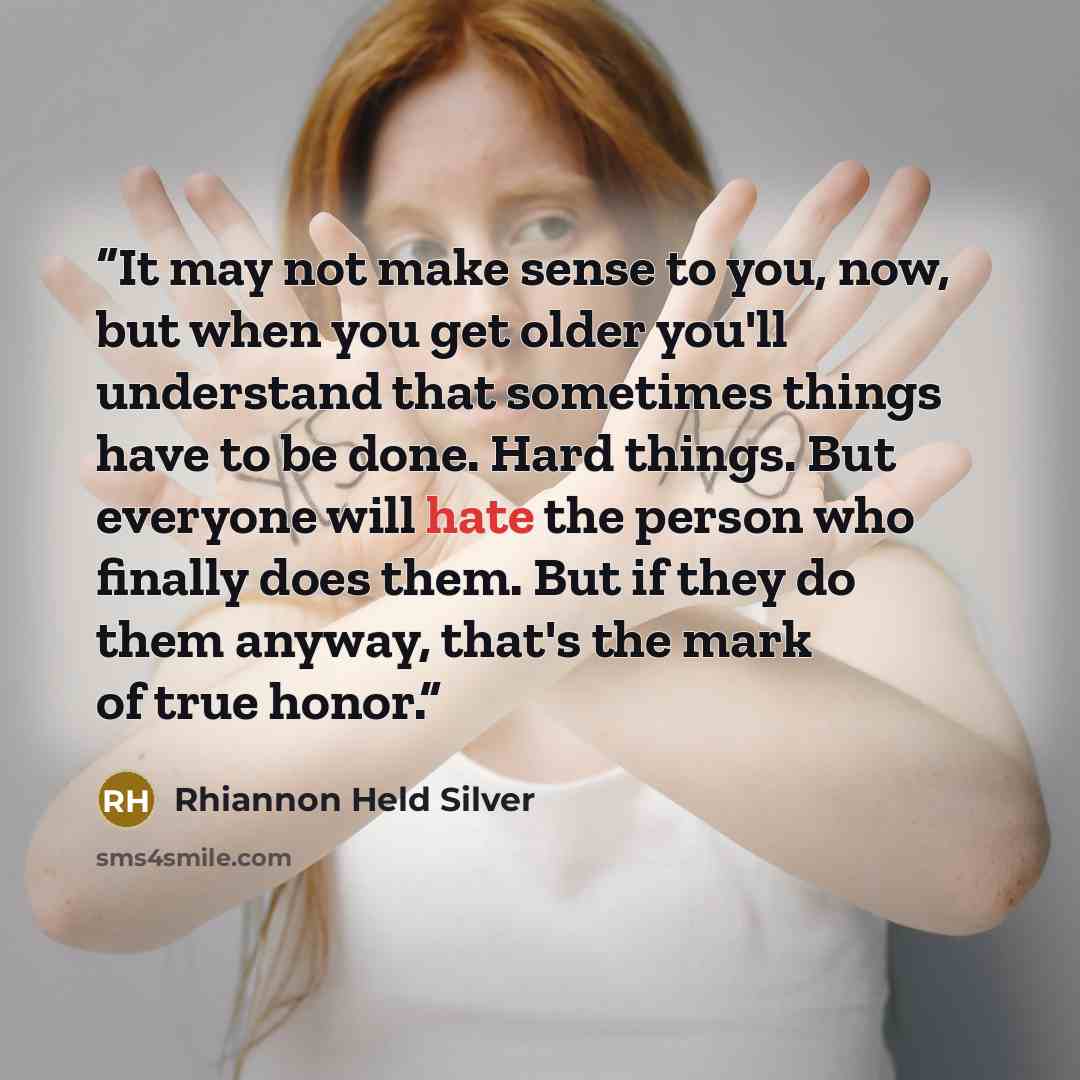 “It may not make sense to you, now, but when you get older you'll understand that sometimes things have to be done. Hard things. But everyone will hate the person who finally does them. But if they do them anyway, that's the mark of true honor.” quote by Rhiannon Held Silver
