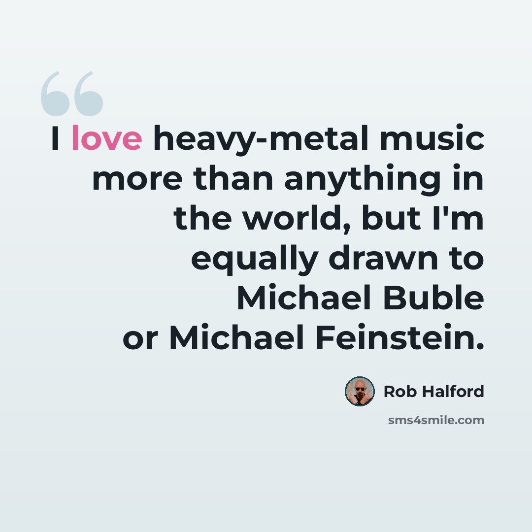 “I love heavy-metal music more than anything in the world, but I'm equally drawn to Michael Buble or Michael Feinstein.” quote by Rob Halford
