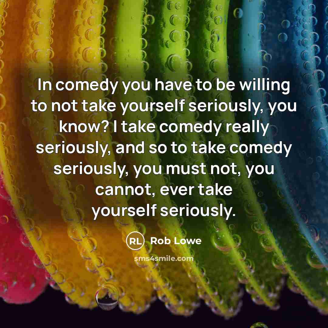 “In comedy you have to be willing to not take yourself seriously, you know? I take comedy really seriously, and so to take comedy seriously, you must not, you cannot, ever take yourself seriously.” quote by Rob Lowe