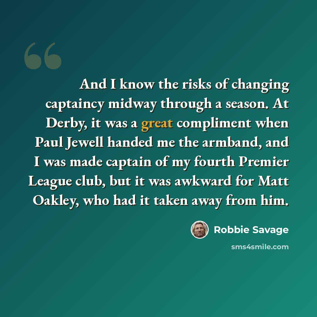 “And I know the risks of changing captaincy midway through a season. At Derby, it was a great compliment when Paul Jewell handed me the armband, and I was made captain of my fourth Premier League club, but it was awkward for Matt Oakley, who had it taken away from him.” quote by Robbie Savage