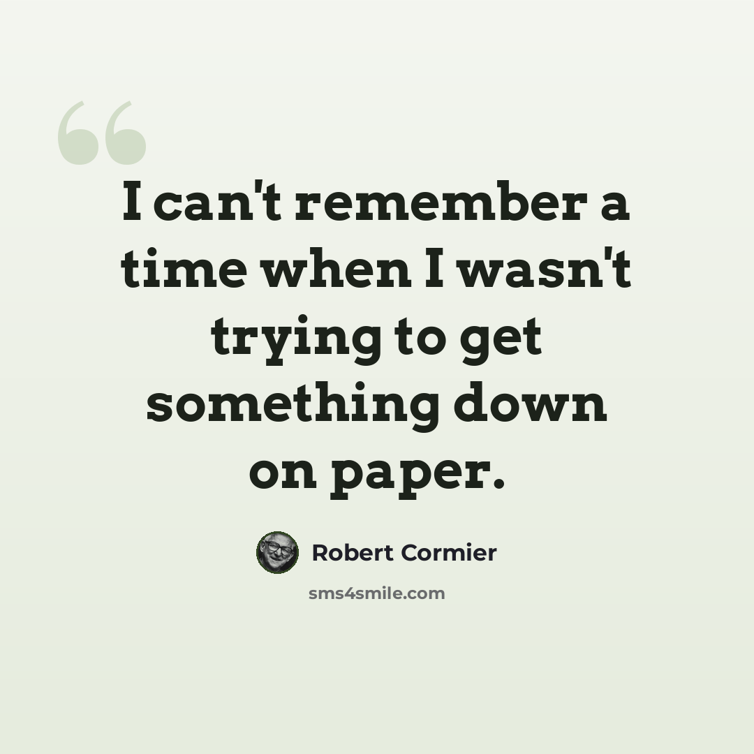 “I can't remember a time when I wasn't trying to get something down on paper.” quote by Robert Cormier