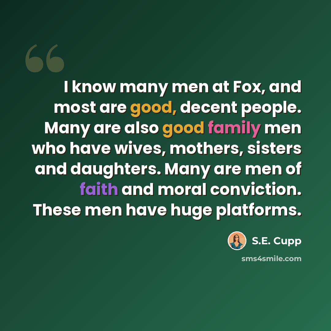 “I know many men at Fox, and most are good, decent people. Many are also good family men who have wives, mothers, sisters and daughters. Many are men of faith and moral conviction. These men have huge platforms.” quote by S.E. Cupp