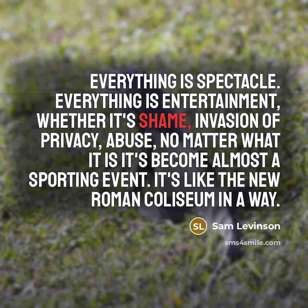“Everything is spectacle. Everything is entertainment, whether it's shame, invasion of privacy, abuse, no matter what it is it's become almost a sporting event. It's like the new Roman Coliseum in a way.” quote by Sam Levinson