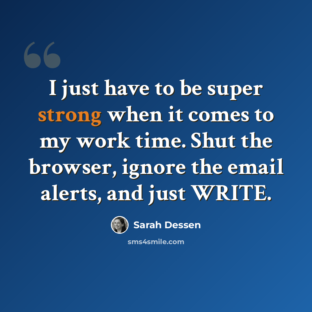 “I just have to be super strong when it comes to my work time. Shut the browser, ignore the email alerts, and just WRITE.” quote by Sarah Dessen