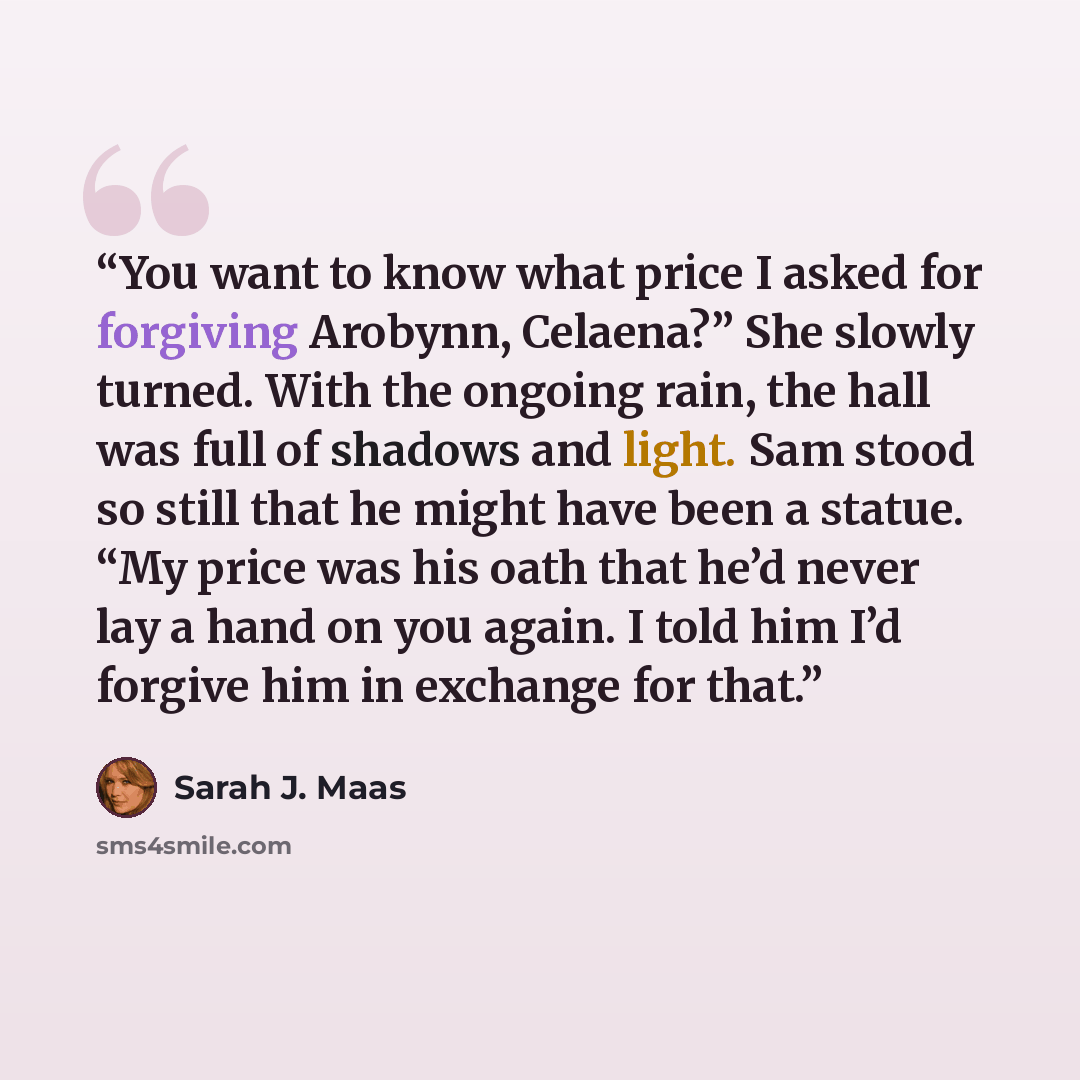 “You want to know what price I asked for forgiving Arobynn, Celaena?” She slowly turned. With the ongoing rain, the hall was full of shadows and light. Sam stood so still that he might have been a statue. “My price was his oath that he’d never lay a hand on you again. I told him I’d forgive him in…” quote by Sarah J. Maas