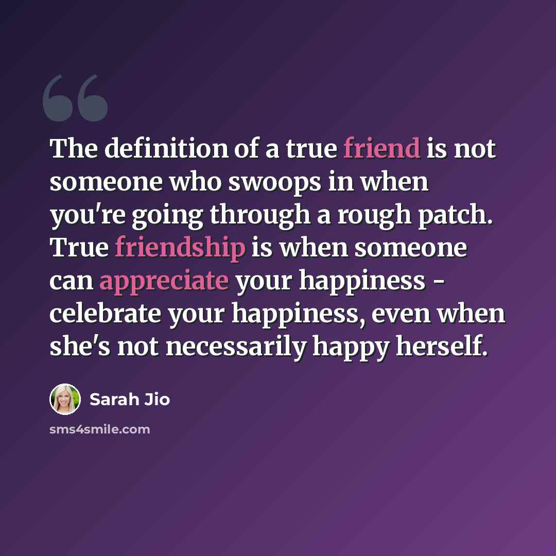 “The definition of a true friend is not someone who swoops in when you're going through a rough patch. True friendship is when someone can appreciate your happiness - celebrate your happiness, even when she's not necessarily happy herself.” quote by Sarah Jio
