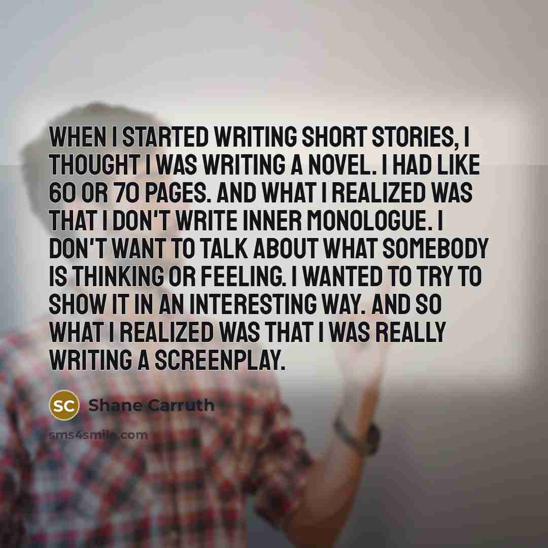 “When I started writing short stories, I thought I was writing a novel. I had like 60 or 70 pages. And what I realized was that I don't write inner monologue. I don't want to talk about what somebody is thinking or feeling. I wanted to try to show it in an interesting way. And so what I realized…” quote by Shane Carruth
